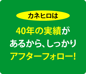 カネヒロは─40年の実績があるから、しっかりアフターフォロー!